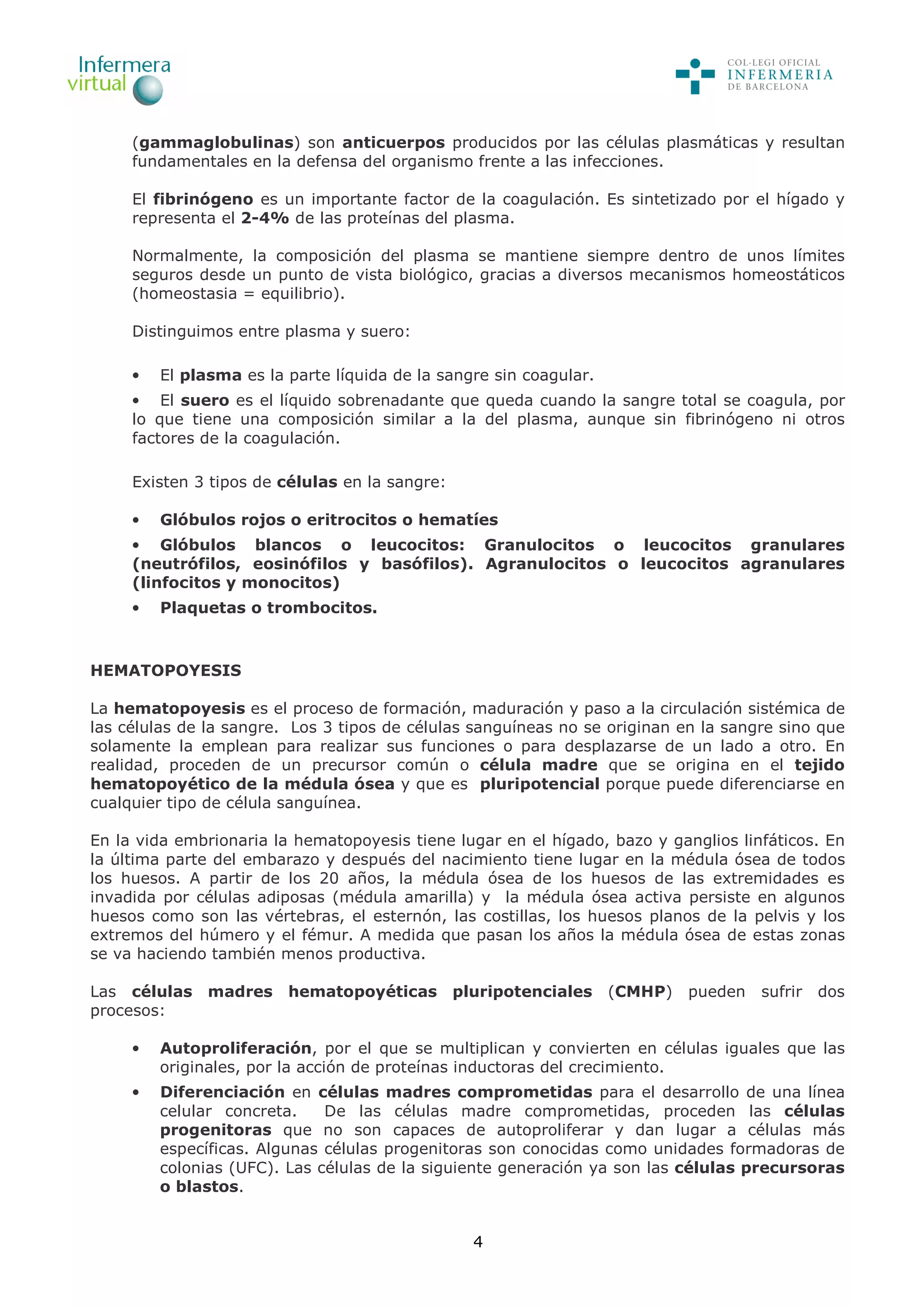 4
(gammaglobulinas) son anticuerpos producidos por las células plasmáticas y resultan
fundamentales en la defensa del organismo frente a las infecciones.
El fibrinógeno es un importante factor de la coagulación. Es sintetizado por el hígado y
representa el 2-4% de las proteínas del plasma.
Normalmente, la composición del plasma se mantiene siempre dentro de unos límites
seguros desde un punto de vista biológico, gracias a diversos mecanismos homeostáticos
(homeostasia = equilibrio).
Distinguimos entre plasma y suero:
• El plasma es la parte líquida de la sangre sin coagular.
• El suero es el líquido sobrenadante que queda cuando la sangre total se coagula, por
lo que tiene una composición similar a la del plasma, aunque sin fibrinógeno ni otros
factores de la coagulación.
Existen 3 tipos de células en la sangre:
• Glóbulos rojos o eritrocitos o hematíes
• Glóbulos blancos o leucocitos: Granulocitos o leucocitos granulares
(neutrófilos, eosinófilos y basófilos). Agranulocitos o leucocitos agranulares
(linfocitos y monocitos)
• Plaquetas o trombocitos.
HEMATOPOYESIS
La hematopoyesis es el proceso de formación, maduración y paso a la circulación sistémica de
las células de la sangre. Los 3 tipos de células sanguíneas no se originan en la sangre sino que
solamente la emplean para realizar sus funciones o para desplazarse de un lado a otro. En
realidad, proceden de un precursor común o célula madre que se origina en el tejido
hematopoyético de la médula ósea y que es pluripotencial porque puede diferenciarse en
cualquier tipo de célula sanguínea.
En la vida embrionaria la hematopoyesis tiene lugar en el hígado, bazo y ganglios linfáticos. En
la última parte del embarazo y después del nacimiento tiene lugar en la médula ósea de todos
los huesos. A partir de los 20 años, la médula ósea de los huesos de las extremidades es
invadida por células adiposas (médula amarilla) y la médula ósea activa persiste en algunos
huesos como son las vértebras, el esternón, las costillas, los huesos planos de la pelvis y los
extremos del húmero y el fémur. A medida que pasan los años la médula ósea de estas zonas
se va haciendo también menos productiva.
Las células madres hematopoyéticas pluripotenciales (CMHP) pueden sufrir dos
procesos:
• Autoproliferación, por el que se multiplican y convierten en células iguales que las
originales, por la acción de proteínas inductoras del crecimiento.
• Diferenciación en células madres comprometidas para el desarrollo de una línea
celular concreta. De las células madre comprometidas, proceden las células
progenitoras que no son capaces de autoproliferar y dan lugar a células más
específicas. Algunas células progenitoras son conocidas como unidades formadoras de
colonias (UFC). Las células de la siguiente generación ya son las células precursoras
o blastos.
 