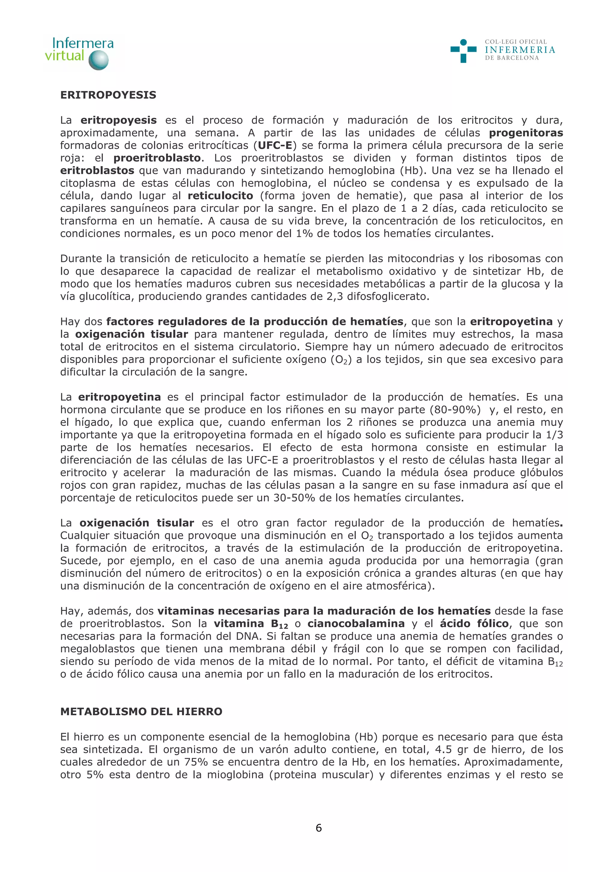 6
ERITROPOYESIS
La eritropoyesis es el proceso de formación y maduración de los eritrocitos y dura,
aproximadamente, una semana. A partir de las las unidades de células progenitoras
formadoras de colonias eritrocíticas (UFC-E) se forma la primera célula precursora de la serie
roja: el proeritroblasto. Los proeritroblastos se dividen y forman distintos tipos de
eritroblastos que van madurando y sintetizando hemoglobina (Hb). Una vez se ha llenado el
citoplasma de estas células con hemoglobina, el núcleo se condensa y es expulsado de la
célula, dando lugar al reticulocito (forma joven de hematie), que pasa al interior de los
capilares sanguíneos para circular por la sangre. En el plazo de 1 a 2 días, cada reticulocito se
transforma en un hematíe. A causa de su vida breve, la concentración de los reticulocitos, en
condiciones normales, es un poco menor del 1% de todos los hematíes circulantes.
Durante la transición de reticulocito a hematíe se pierden las mitocondrias y los ribosomas con
lo que desaparece la capacidad de realizar el metabolismo oxidativo y de sintetizar Hb, de
modo que los hematíes maduros cubren sus necesidades metabólicas a partir de la glucosa y la
vía glucolítica, produciendo grandes cantidades de 2,3 difosfoglicerato.
Hay dos factores reguladores de la producción de hematíes, que son la eritropoyetina y
la oxigenación tisular para mantener regulada, dentro de límites muy estrechos, la masa
total de eritrocitos en el sistema circulatorio. Siempre hay un número adecuado de eritrocitos
disponibles para proporcionar el suficiente oxígeno (O2) a los tejidos, sin que sea excesivo para
dificultar la circulación de la sangre.
La eritropoyetina es el principal factor estimulador de la producción de hematíes. Es una
hormona circulante que se produce en los riñones en su mayor parte (80-90%) y, el resto, en
el hígado, lo que explica que, cuando enferman los 2 riñones se produzca una anemia muy
importante ya que la eritropoyetina formada en el hígado solo es suficiente para producir la 1/3
parte de los hematíes necesarios. El efecto de esta hormona consiste en estimular la
diferenciación de las células de las UFC-E a proeritroblastos y el resto de células hasta llegar al
eritrocito y acelerar la maduración de las mismas. Cuando la médula ósea produce glóbulos
rojos con gran rapidez, muchas de las células pasan a la sangre en su fase inmadura así que el
porcentaje de reticulocitos puede ser un 30-50% de los hematíes circulantes.
La oxigenación tisular es el otro gran factor regulador de la producción de hematíes.
Cualquier situación que provoque una disminución en el O2 transportado a los tejidos aumenta
la formación de eritrocitos, a través de la estimulación de la producción de eritropoyetina.
Sucede, por ejemplo, en el caso de una anemia aguda producida por una hemorragia (gran
disminución del número de eritrocitos) o en la exposición crónica a grandes alturas (en que hay
una disminución de la concentración de oxígeno en el aire atmosférica).
Hay, además, dos vitaminas necesarias para la maduración de los hematíes desde la fase
de proeritroblastos. Son la vitamina B12 o cianocobalamina y el ácido fólico, que son
necesarias para la formación del DNA. Si faltan se produce una anemia de hematíes grandes o
megaloblastos que tienen una membrana débil y frágil con lo que se rompen con facilidad,
siendo su período de vida menos de la mitad de lo normal. Por tanto, el déficit de vitamina B12
o de ácido fólico causa una anemia por un fallo en la maduración de los eritrocitos.
METABOLISMO DEL HIERRO
El hierro es un componente esencial de la hemoglobina (Hb) porque es necesario para que ésta
sea sintetizada. El organismo de un varón adulto contiene, en total, 4.5 gr de hierro, de los
cuales alrededor de un 75% se encuentra dentro de la Hb, en los hematíes. Aproximadamente,
otro 5% esta dentro de la mioglobina (proteina muscular) y diferentes enzimas y el resto se
 