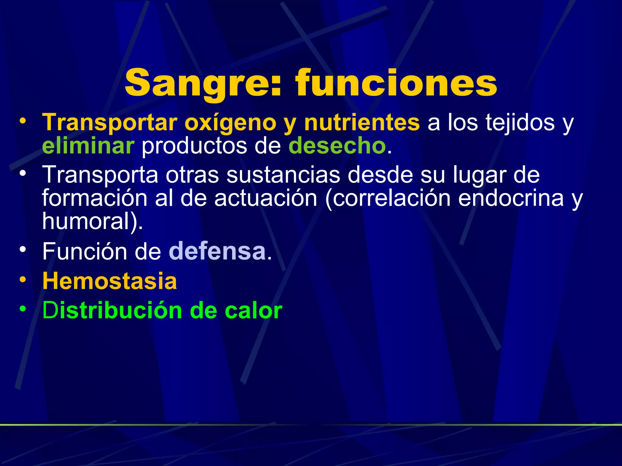 Sangre: funciones
• Transportar oxígeno y nutrientes a los tejidos y
  eliminar productos de desecho.
• Transporta otras sustancias desde su lugar de
  formación al de actuación (correlación endocrina y
  humoral).
• Función de defensa.
• Hemostasia
• Distribución de calor
 