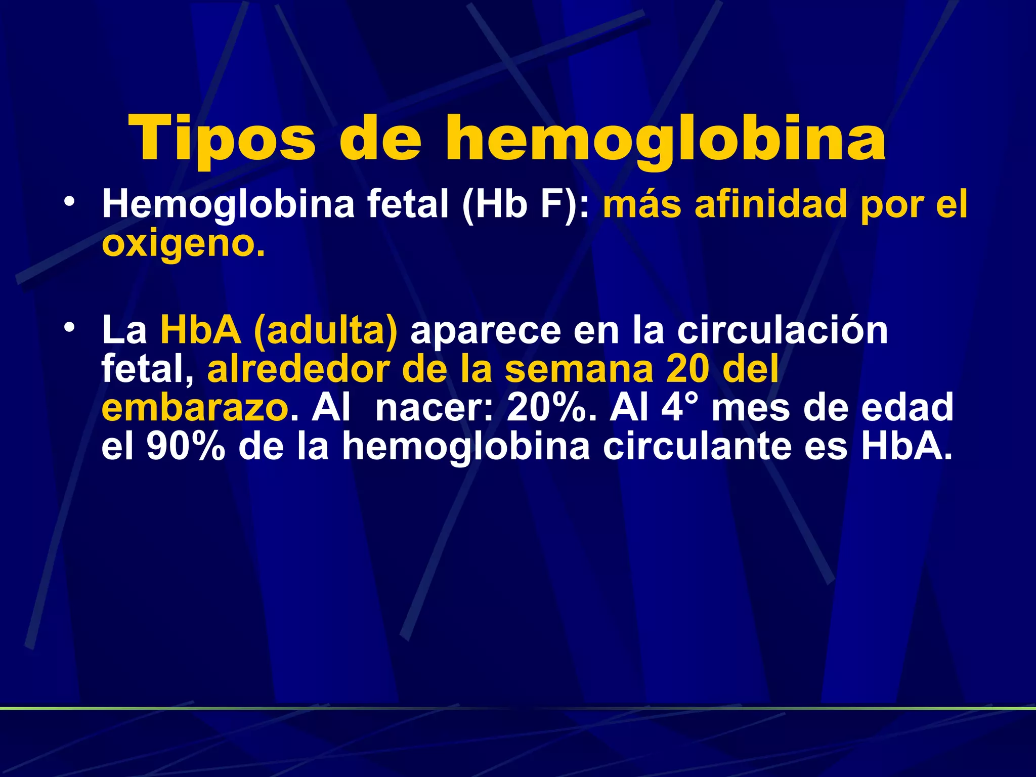 Tipos de hemoglobina
• Hemoglobina fetal (Hb F): más afinidad por el
  oxigeno.

• La HbA (adulta) aparece en la circulación
  fetal, alrededor de la semana 20 del
  embarazo. Al nacer: 20%. Al 4° mes de edad
  el 90% de la hemoglobina circulante es HbA.
 
