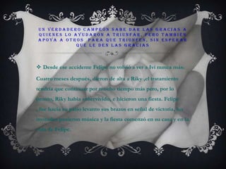 Un verdadero campeón sabe dar las gracias a quienes lo ayudaron a triunfar, pero también apoya a otros  para que triunfen, sin esperar que le den las graciasDesde ese accidente Felipe no volvió a ver a Ivi nunca más.Cuatro meses después, dieron de alta a Riky ,el tratamiento tendría que continuar por mucho tiempo más pero, por lo pronto, Riky había sobrevivido, e hicieron una fiesta. Felipe , fue hacia su patio levanto sus brazos en señal de victoria, los invitados pusieron música y la fiesta comenzó en su casa y en la vida de Felipe.