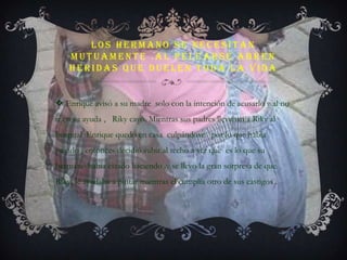 Los hermano se necesitan mutuamente .al pelearse abren heridas que duelen toda la vidaEnrique avisó a su madre  solo con la intención de acusarlo y al no ir en su ayuda ,   Riky cayó. Mientras sus padres llevaban a Riky al hospital  Enrique quedo en casa  culpándose   por lo que había pasado , entonces decidió subir al techo a ver que  es lo que su hermano había estado haciendo .y se llevo la gran sorpresa de que Riky  le ayudaba a pintar mientras el cumplía otro de sus castigos .