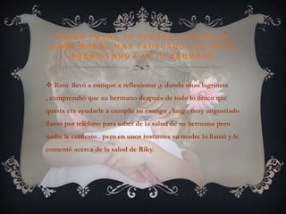 Pocas cosas te pueden causar un daño moral mas profundo que vivir enemistado con tu hermanoEsto  llevó a enrique a reflexionar ,y dando unas lagrimas , comprendió que su hermano después de todo lo único que quería era ayudarle a cumplir su castigo , luego muy angustiado llamó por teléfono para saber de la salud de su hermano pero nadie le contesto . pero en unos instantes su madre lo llamó y le comentó acerca de la salud de Riky.