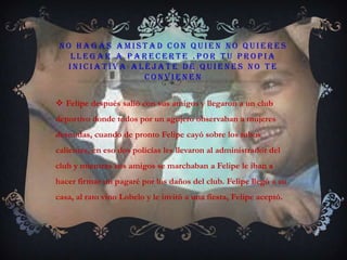 No hagas amistad con quien no quieres llegar a parecerte .por tu propia iniciativa aléjate de quienes no te convienenFelipe después salió con sus amigos y llegaron a un club deportivo donde todos por un agujero observaban a mujeres desnudas, cuando de pronto Felipe cayó sobre los tubos calientes, en eso dos policías les llevaron al administrador del club y mientras sus amigos se marchaban a Felipe le iban a hacer firmar un pagaré por los daños del club. Felipe llegó a su casa, al rato vino Lobelo y le invitó a una fiesta, Felipe aceptó.