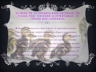 Elimina de tu vocabulario la frase »no puedo« por  «volveré a intentarlo»  o «tengo que lograrlo»llego a la gran fiesta de Lobelo, le dieron  la  bienvenida de pronto Felipe se asusto al ver  un perro delante suyo, el que en unos instantes  empezó a atacarlo, Felipe tenia muchas heridas, después de embocharlo  lo llevaron a su casa , que al despertar  platicó con su padre , contándole todo lo sucedido .Al día siguiente  Enrique fue al colegio donde encontró a lobelo el cual le encerró en el sótano donde muy asustado paso la noche pero fue ayudado por una muchacha  llamada  IVI quien le aconsejo  y le dio  ánimos y le regalo una cajita que contenía  muchos secretos ocultos. 