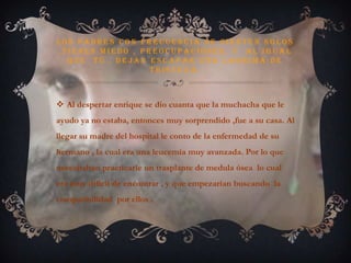 Los padres con frecuencia se sienten solos ,tienen miedo , preocupaciones, y  al igual  que  tú , dejan escapar una lagrima de tristeza.Al despertar enrique se dio cuanta que la muchacha que le ayudo ya no estaba, entonces muy sorprendido ,fue a su casa. Al llegar su madre del hospital le conto de la enfermedad de su hermano , la cual era una leucemia muy avanzada. Por lo que necesitaban practicarle un trasplante de medula ósea  lo cual era muy difícil de encontrar , y que empezarían buscando  la compatibilidad  por ellos .