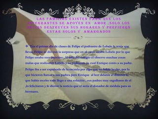 LAS familias existen para que los integrantes se apoyen en  amor ,solo los necios destruyen sus hogares y prefieren estar solos y  amargadosEra el primer día de clases de Felipe el padrastro de Lobelo le tenia que llevar, Felipe se dio con la sorpresa que en el carro estaba Lobelo por lo que  Felipe estaba muy nervioso. Al salir del colegio el observo muchas cosas malas que realizaron Lobelo y su padrastro ,lo cual Enrique conto a su padre.Felipe iba a ser expulsado de la escuela por algo que no había hecho, por lo que hicieron llamar a sus padres pero Enrique  al leer delante el director lo que había escrito todo llego a una solución , sus padres muy orgullosos de el ,lo felicitaron y le dieron la noticia que el seria el donador de médula para su hermano.