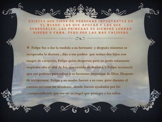 Existen dos tipos de personas importantes en el mundo: las que apoyan y las que sobresalen. Las primeras no siempre logran dinero o fama, pero son las mas valiosasFelipe fue a dar la medula a su hermano  y después mientras se recuperaba la doctora , dijo a sus padres que tenían dos hijos con sangre de campeón, Felipe quiso despertar pero no pudo solamente respiraba olía el olor de Ivi, que vestida de doctora, y Felipe reconoció que sus poderes para salvar a su hermano provenían de Dios. Después de recuperarse  Felipe y su madre fueron a su casa .pero durante el camino tuvieron un accidente, donde fueron ayudados por Ivi  , comprendiendo que era un arcángel que protegía a los niños.
