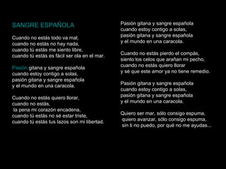 SANGRE ESPAÑOLA   Cuando no estás todo va mal, cuando no estás no hay nada, cuando tú estás me siento libre, cuando tú estás es fácil ser ola en el mar. Pasión   gitana  y sangre española cuando estoy contigo a solas, pasión gitana y sangre española y el mundo en una caracola. Cuando no estás quiero llorar, cuando no estás, la pena mi corazón encadena, cuando tú estás no sé estar triste, cuando tú estás tus lazos son mi libertad. Pasión gitana y sangre española cuando estoy contigo a solas, pasión gitana y sangre española y el mundo en una caracola. Cuando no estás pierdo el compás, siento los celos que arañan mi pecho, cuando no estás quiero llorar y sé que este amor ya no tiene remedio. Pasión gitana y sangre española cuando estoy contigo a solas, pasión gitana y sangre española y el mundo en una caracola.                                               Quiero ser mar, sólo consigo espuma, quiero avanzar, sólo consigo espuma, sin ti no puedo, por qué no me ayudas... 