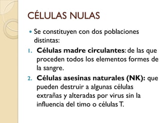 CÉLULAS NULAS
 Se constituyen con dos poblaciones
  distintas:
1. Células madre circulantes: de las que
   proceden todos los elementos formes de
   la sangre.
2. Células asesinas naturales (NK): que
   pueden destruir a algunas células
   extrañas y alteradas por virus sin la
   influencia del timo o células T.
 