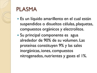 PLASMA
 Es un líquido amarillento en el cual están
  suspendidos o disueltos células, plaquetas,
  compuestos orgánicos y electrolitos.
 Su principal componente es agua
  alrededor de 90% de su volumen. Las
  proteínas constituyen 9% y las sales
  inorgánicas, iones, compuestos
  nitrogenados, nutrientes y gases el 1%.
 