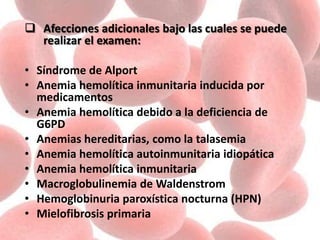  Afecciones adicionales bajo las cuales se puede
realizar el examen:
• Síndrome de Alport
• Anemia hemolítica inmunitaria inducida por
medicamentos
• Anemia hemolítica debido a la deficiencia de
G6PD
• Anemias hereditarias, como la talasemia
• Anemia hemolítica autoinmunitaria idiopática
• Anemia hemolítica inmunitaria
• Macroglobulinemia de Waldenstrom
• Hemoglobinuria paroxística nocturna (HPN)
• Mielofibrosis primaria
 