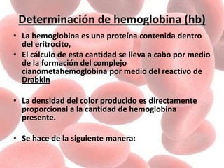 Determinación de hemoglobina (hb)
• La hemoglobina es una proteína contenida dentro
del eritrocito,
• El cálculo de esta cantidad se lleva a cabo por medio
de la formación del complejo
cianometahemoglobina por medio del reactivo de
Drabkin
• La densidad del color producido es directamente
proporcional a la cantidad de hemoglobina
presente.
• Se hace de la siguiente manera:
 