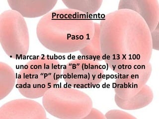 Procedimiento
Paso 1
• Marcar 2 tubos de ensaye de 13 X 100
uno con la letra “B” (blanco) y otro con
la letra “P” (problema) y depositar en
cada uno 5 ml de reactivo de Drabkin
 