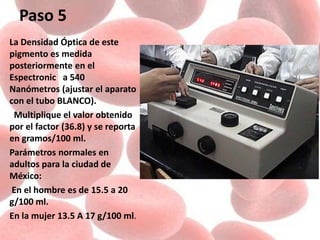 Paso 5
La Densidad Óptica de este
pigmento es medida
posteriormente en el
Espectronic a 540
Nanómetros (ajustar el aparato
con el tubo BLANCO).
Multiplique el valor obtenido
por el factor (36.8) y se reporta
en gramos/100 ml.
Parámetros normales en
adultos para la ciudad de
México:
En el hombre es de 15.5 a 20
g/100 ml.
En la mujer 13.5 A 17 g/100 ml.
 