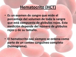 Hematocrito (HCT)
• Es un examen de sangre que mide el
porcentaje del volumen de toda la sangre
que está compuesta de glóbulos rojos. Esta
medición depende del número de glóbulos
rojos y de su tamaño.
• El hematocrito casi siempre se ordena como
parte de un conteo sanguíneo completo
(hemograma).
 