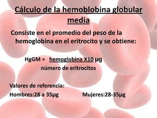 Cálculo de la hemoblobina globular
media
Consiste en el promedio del peso de la
hemoglobina en el eritrocito y se obtiene:
HgGM = hemoglobina X10 µg
número de eritrocitos
Valores de referencia:
Hombres:28 a 35µg Mujeres:28-35µg
 