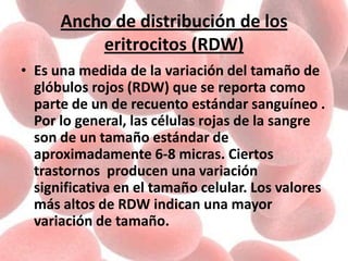 Ancho de distribución de los
eritrocitos (RDW)
• Es una medida de la variación del tamaño de
glóbulos rojos (RDW) que se reporta como
parte de un de recuento estándar sanguíneo .
Por lo general, las células rojas de la sangre
son de un tamaño estándar de
aproximadamente 6-8 micras. Ciertos
trastornos producen una variación
significativa en el tamaño celular. Los valores
más altos de RDW indican una mayor
variación de tamaño.
 