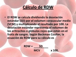 Cálculo de RDW
• El RDW se calcula dividiendo la desviación
estándar (SD) por el volumen corpuscular medio
(VCM) y multiplicando el resultado por 100. La
desviación estándar representa el volumen de
los eritrocitos o glóbulos rojos que están en el
frotis de sangre. Según Beckman Coulter, la
ecuación de RDW para su cálculo es
RDW = SD
MCV x 100.
 