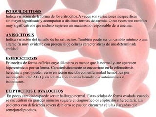 POIQUILOCITOSIS
Indica variación de la forma de los eritrocitos. A veces son variaciones inespecíficas
sin mayor significado y acompañan a distintas formas de anemia. Otras veces son cambios
muy significativos que incluso sugieren un mecanismo responsable de la anemia.
ANISOCITOSIS
Indica variación del tamaño de los eritrocitos. También puede ser un cambio mínimo o una
alteración muy evidente con presencia de células características de una determinada
entidad.
ESFEROCITOSIS
Eritrocitos de forma esférica cuyo diámetro es menor que lo normal y que aparecen
hipercrómicos por su forma. Característicamente se encuentran en la esferocitosis
hereditaria pero pueden verse en recién nacidos con enfermedad hemolítica por
incompatibilidad ABO y en adultos con anemias hemolíticas autoinmunes e
isoinmunes.
ELIPTOCITOS U OVALOCITOS
En pocas cantidades puede ser un hallazgo normal. Estas células de forma ovalada, cuando
se encuentran en grandes números sugiere el diagnóstico de eliptocitosis hereditaria. En
pacientes con deficiencia severa de hierro se pueden encontrar células alargadas que
semejan eliptocitos.
 