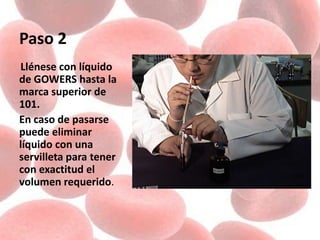 Paso 2
Llénese con líquido
de GOWERS hasta la
marca superior de
101.
En caso de pasarse
puede eliminar
líquido con una
servilleta para tener
con exactitud el
volumen requerido.
 