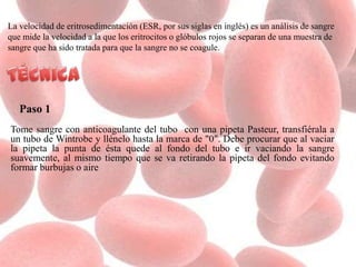 La velocidad de eritrosedimentación (ESR, por sus siglas en inglés) es un análisis de sangre
que mide la velocidad a la que los eritrocitos o glóbulos rojos se separan de una muestra de
sangre que ha sido tratada para que la sangre no se coagule.
Paso 1
Tome sangre con anticoagulante del tubo con una pipeta Pasteur, transfiérala a
un tubo de Wintrobe y llénelo hasta la marca de "0". Debe procurar que al vaciar
la pipeta la punta de ésta quede al fondo del tubo e ir vaciando la sangre
suavemente, al mismo tiempo que se va retirando la pipeta del fondo evitando
formar burbujas o aire
 