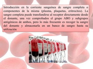 Introducción en la corriente sanguínea de sangre completa o
componentes de la misma (plasma, plaquetas, eritrocitos). La
sangre completa puede transfundirse al receptor directamente desde
el donante, una vez comprobados el grupo ABO y subgrupos
antigénicos de ambos, pero lo más frecuente es recoger la sangre
del donante y almacenarla en un banco de sangre hasta su
utilización
 