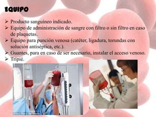 Equipo
 Producto sanguíneo indicado.
 Equipo de administración de sangre con filtro o sin filtro en caso
de plaquetas.
 Equipo para punción venosa (catéter, ligadura, torundas con
solución antiséptica, etc.).
 Guantes, para en caso de ser necesario, instalar el acceso venoso.
 Tripié.
 