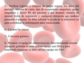 5.- Verificar registro y etiqueta de sangre segura, los datos del
paciente, número de cama, tipo de componente sanguíneo, grupo
sanguíneo y factor Rh del paciente y del donante, número de
unidad, fecha de expiración y cualquier alteración que pudiera
presentar el paquete. Se debe solicitar la ayuda de la enfermera (o)
para corroborar la información antes mencionada.
6.- Lavarse las manos.
7.- Colocarse guantes.
8.- Preparar el equipo de administración. Para transfundir plasma
o paquete globular se debe utilizar equipo con filtro y para
transfundir plaquetas se debe utilizar equipo sin filtro.
 