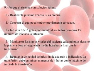 9.- Purgue el sistema con solución salina.
10.- Realizar la punción venosa, si es precisa
11.- Conectar el equipo al catéter previamente colocado.
12.- Infundir 10-15 gotas por minuto durante los primeros 15
minutos de iniciada la infusión.
13.- Monitorear los signos vitales del paciente cada minutos durante
la primera hora y luego cada media hora hasta finalizar la
transfusión.
14.- Regular la velocidad de infusión de acuerdo a indicación. La
transfusión debe culminar en menos de 4 horas como máximo de
iniciada la transfusión.
 