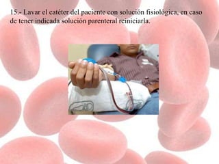 15.- Lavar el catéter del paciente con solución fisiológica, en caso
de tener indicada solución parenteral reiniciarla.
 