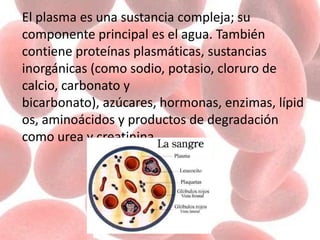 El plasma es una sustancia compleja; su
componente principal es el agua. También
contiene proteínas plasmáticas, sustancias
inorgánicas (como sodio, potasio, cloruro de
calcio, carbonato y
bicarbonato), azúcares, hormonas, enzimas, lípid
os, aminoácidos y productos de degradación
como urea y creatinina
 