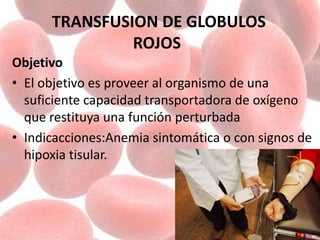 TRANSFUSION DE GLOBULOS
ROJOS
Objetivo
• El objetivo es proveer al organismo de una
suficiente capacidad transportadora de oxígeno
que restituya una función perturbada
• Indicacciones:Anemia sintomática o con signos de
hipoxia tisular.
 