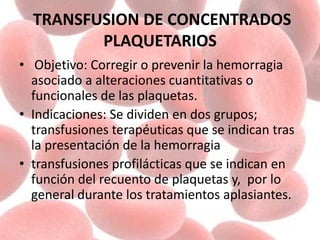 TRANSFUSION DE CONCENTRADOS
PLAQUETARIOS
• Objetivo: Corregir o prevenir la hemorragia
asociado a alteraciones cuantitativas o
funcionales de las plaquetas.
• Indicaciones: Se dividen en dos grupos;
transfusiones terapéuticas que se indican tras
la presentación de la hemorragia
• transfusiones profilácticas que se indican en
función del recuento de plaquetas y, por lo
general durante los tratamientos aplasiantes.
 