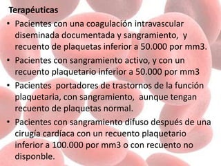 Terapéuticas
• Pacientes con una coagulación intravascular
diseminada documentada y sangramiento, y
recuento de plaquetas inferior a 50.000 por mm3.
• Pacientes con sangramiento activo, y con un
recuento plaquetario inferior a 50.000 por mm3
• Pacientes portadores de trastornos de la función
plaquetaria, con sangramiento, aunque tengan
recuento de plaquetas normal.
• Pacientes con sangramiento difuso después de una
cirugía cardíaca con un recuento plaquetario
inferior a 100.000 por mm3 o con recuento no
disponble.
 