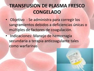 TRANSFUSION DE PLASMA FRESCO
CONGELADO
• Objetivo : Se administra para corregir los
sangramientos debidos a deficiencias únicas o
múltiples de factores de coagulación.
• Indicaciones: Manejo de hemorragia
secundaria a terapia anticoagulante tales
como warfarinas
 