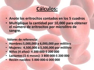 Cálculos:
• Anote los eritrocitos contados en los 5 cuadros
• Multiplique la cantidad por 10,000 para obtener
el número de eritrocitos por microlitro de
sangre.
Valores de referencia:
• Hombres:5,000,000 a 6,000,000 por mililitro
• Mujeres: 4,500,000 a 5,500,000 por mililitro
• Niños (4 años): 4 200 000-5 200 000
• Lactantes (1-6 meses): 3 800 000-5 200 000
• Recién nacidos: 5 000 000-6 000 000
 