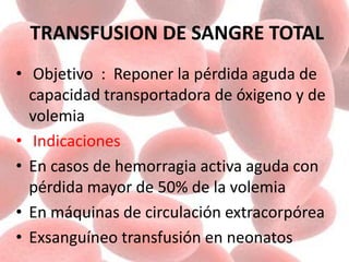TRANSFUSION DE SANGRE TOTAL
• Objetivo : Reponer la pérdida aguda de
capacidad transportadora de óxigeno y de
volemia
• Indicaciones
• En casos de hemorragia activa aguda con
pérdida mayor de 50% de la volemia
• En máquinas de circulación extracorpórea
• Exsanguíneo transfusión en neonatos
 