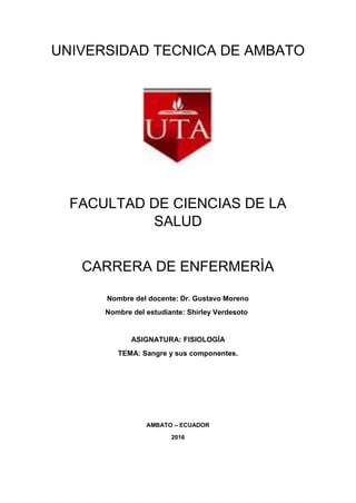 UNIVERSIDAD TECNICA DE AMBATO
FACULTAD DE CIENCIAS DE LA
SALUD
CARRERA DE ENFERMERÌA
Nombre del docente: Dr. Gustavo Moreno
Nombre del estudiante: Shirley Verdesoto
ASIGNATURA: FISIOLOGÍA
TEMA: Sangre y sus componentes.
AMBATO – ECUADOR
2016
 