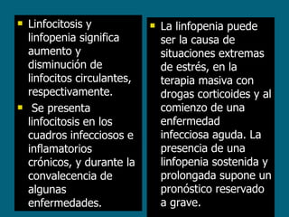 Linfocitosis y linfopenia significa aumento y disminución de linfocitos circulantes, respectivamente. Se presenta linfocitosis en los cuadros infecciosos e inflamatorios crónicos, y durante la convalecencia de algunas enfermedades.  La linfopenia puede ser la causa de situaciones extremas de estrés, en la terapia masiva con drogas corticoides y al comienzo de una enfermedad infecciosa aguda. La presencia de una linfopenia sostenida y prolongada supone un pronóstico reservado a grave. 