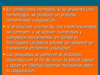 En condiciones normales, si se presenta una hemorragia  se produce un proceso denominado coagulación.  Al producirse una herida, los vasos lesionados se contraen  y se activan numerosos y complejos mecanismos, en donde el fibrinógeno (proteína soluble del plasma) se transforma en fibrina (insoluble).  Las plaquetas se adhieren al endotelio lesionado con el fin de ocluir la pared capilar y dejan en libertad factores necesarios para la coagulación.  