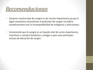 Recomendaciones
• Conocer nuestro tipo de sangre es de mucha importancia ya que si
algún momento necesitamos transfusión de sangre no habría
complicaciones con la incompatibilidad de antígenos y anticuerpos.
• Conociendo que la sangre es un liquido vital de suma importancia,
incentivar a nuestro familiares y amigos a que sean participes
activos de donación de sangre.

 