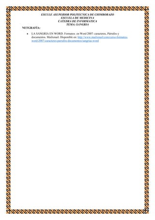 ESCULE ASUPERIOR POLITECNICA DE CHIMBORAZO
ESCUELA DE MEDICINA
CATEDRA DE INFORMATICA
TEMA: SANGRIA
NETGRAFÍA:
LA SANGRIA EN WORD. Formatos en Word 2007: caracteres, Párrafos y
documentos. Mailxmail. Disponible en: http://www.mailxmail.com/curso-formatosword-2007-caracteres-parrafos-documentos/sangrias-word

 