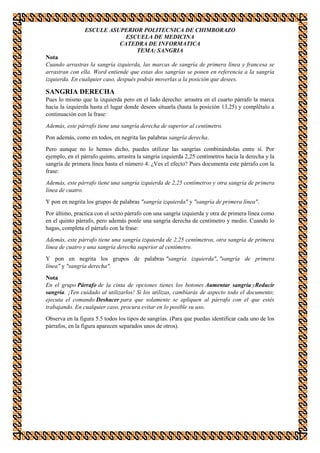 ESCULE ASUPERIOR POLITECNICA DE CHIMBORAZO
ESCUELA DE MEDICINA
CATEDRA DE INFORMATICA
TEMA: SANGRIA
Nota
Cuando arrastras la sangría izquierda, las marcas de sangría de primera línea y francesa se
arrastran con ella. Word entiende que estas dos sangrías se ponen en referencia a la sangría
izquierda. En cualquier caso, después podrás moverlas a la posición que desees.

SANGRIA DERECHA
Pues lo mismo que la izquierda pero en el lado derecho: arrastra en el cuarto párrafo la marca
hacia la izquierda hasta el lugar donde desees situarla (hasta la posición 13,25) y complétalo a
continuación con la frase:
Además, este párrafo tiene una sangría derecha de superior al centímetro.
Pon además, como en todos, en negrita las palabras sangría derecha.
Pero aunque no lo hemos dicho, puedes utilizar las sangrías combinándolas entre sí. Por
ejemplo, en el párrafo quinto, arrastra la sangría izquierda 2,25 centímetros hacia la derecha y la
sangría de primera línea hasta el número 4. ¿Ves el efecto? Pues documenta este párrafo con la
frase:
Además, este párrafo tiene una sangría izquierda de 2,25 centímetros y otra sangría de primera
línea de cuatro.
Y pon en negrita los grupos de palabras "sangría izquierda" y "sangría de primera línea".
Por último, practica con el sexto párrafo con una sangría izquierda y otra de primera línea como
en el quinto párrafo, pero además ponle una sangría derecha de centímetro y medio. Cuando lo
hagas, completa el párrafo con la frase:
Además, este párrafo tiene una sangría izquierda de 2,25 centímetros, otra sangría de primera
línea de cuatro y una sangría derecha superior al centímetro.
Y pon en negrita los grupos de palabras "sangría izquierda", "sangría de primera
línea" y "sangría derecha".
Nota
En el grupo Párrafo de la cinta de opciones tienes los botones Aumentar sangría yReducir
sangría. ¡Ten cuidado al utilizarlos! Si los utilizas, cambiarás de aspecto todo el documento;
ejecuta el comando Deshacer para que solamente se apliquen al párrafo con el que estés
trabajando. En cualquier caso, procura evitar en lo posible su uso.
Observa en la figura 5.5 todos los tipos de sangrías. (Para que puedas identificar cada uno de los
párrafos, en la figura aparecen separados unos de otros).

 