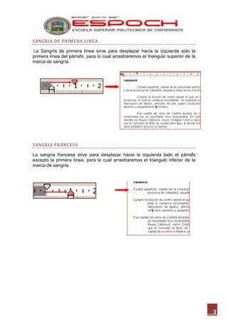 SANGRIA DE PRIMERA LINEA
La Sangría de primera línea sirve para desplazar hacia la izquierda solo la
primera línea del párrafo, para lo cual arrastraremos el triangulo superior de la
marca de sangría.

SANGRIA FRANCESA
La sangria francesa sirve para desplazar hacia la izquierda todo el párrafo
excepto la primera línea, para lo cual arrastraremos el triangulo inferior de la
marca de sangría.

3

 