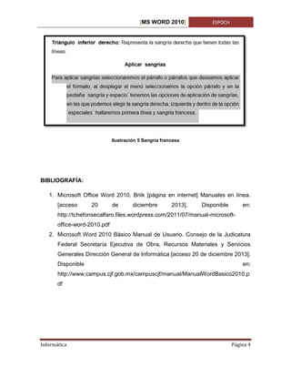 [MS WORD 2010]

ESPOCH

Ilustración 5 Sangría francesa

BIBLIOGRAFÍA:
1. Microsoft Office Word 2010. Briik [página en internet] Manuales en línea.
[acceso

20

de

diciembre

2013].

Disponible

en:

http://tchefonsecalfaro.files.wordpress.com/2011/07/manual-microsoftoffice-word-2010.pdf
2. Microsoft Word 2010 Básico Manual de Usuario. Consejo de la Judicatura
Federal Secretaría Ejecutiva de Obra, Recursos Materiales y Servicios
Generales Dirección General de Informática [acceso 20 de diciembre 2013].
Disponible

en:

http://www.campus.cjf.gob.mx/campuscjf/manual/ManualWordBasico2010.p
df

Informática

Página 4

 
