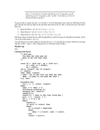 p[2] = 2/7 cho biết số 2 lúc đầu xuất hiện tại vị trí 2 trong dãy a, sau đó
                xuất hiện tại vị trí 7 trong dãy a. p[8] = p[10] = 0 cho biết các số 8 và 10
                không xuất hiện trong dãy a.


Ta gọi p là dãy trỏ ngược hay dãy vị trí của dãy a. Ta xử lý từng đoạn d của ai như sau. Mỗi đoạn d sẽ bao
gồm một dãy liên tiếp các phần tử đôi một khác nhau tính từ chỉ số i đến j. Thí dụ trên cho ta lần lượt 3
đoạn sau:
       Đoạn thứ nhất d = a[1..4] = (5, 2, 4, 1), i = 1, j = 4,
       Đoạn thứ hai d = a[2..6] = (2, 4, 1, 5, 3), i = 2, j = 6,
       Đoạn thứ ba d = a[3..10] = (4, 1, 5, 3, 2, 7, 6, 9), i = 3, j = 10.
Mỗi đoạn d được xác định như sau: Mỗi khi gặp phần tử aj đầu tiên trùng với một phần tử trong dãy tính từ
i thì ta cắt ra được đoạn d = a[i..j1].
Với mỗi đoạn d[i..j] ta tính số phần tử của đoạn đó là ji+1 và cập nhật giá trị dmax. Để khởi trị cho đoạn
tiếp theo, ta đặt i = p[aj]+1. Chú ý rằng p[aj] là vị trí xuất hiện của giá trị lặp aj.
Độ phức tạp
O(n)
Chương trình Pascal
        (* diff.pas
           Tim doan dai nhat gom cac
           phan tu doi mot khac nhau
        *)

        const fn = 'diff.inp'; gn = 'diff.out';
              bl = #32; nl = #13#10;
              mn = 100001;
        var p: array[0..mn] of longint;
        n: longint;
        imax, dmax: longint;
        { imax - chi so dau tien cua doan dai nhat
          dmax - so phan tu cua doan dai nhat }
        f,g: text;

        procedure Run;
          var i, j, v, istart: longint;
        begin
          imax := 0; dmax := 0;
          fillchar(p,sizeof(p),0);
          assign(f,fn); reset(f);
          readln(f,n);
          read(f,v); { phan tu dau tien trong day }
          p[v] := 1; istart := 1;
          for i := 2 to n do
          begin
              read(f,v);
              if (p[v] >= istart) then
              begin
                if (i-istart > dmax)then
                begin
                    dmax := i-istart; imax := istart;
                end;
                istart := p[v]+1;
 