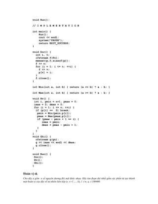 void Run();

        // I M P L E M E N T A T I O N

        int main() {
            Run();
            cout << endl;
            system("PAUSE");
            return EXIT_SUCCESS;
        }

        void Doc() {
          int i, v;
          ifstream f(fn);
          memset(p,0,sizeof(p));
          f >> n;
          for (i = 1; i <= n; ++i) {
            f >> v;
            p[v] = i;
          }
          f.close();
        }

        int Min(int a, int b) { return (a <= b) ? a : b; }

        int Max(int a, int b) { return (a >= b) ? a : b; }

        void Hv() {
          int i, pmin = n+1, pmax = 0;
          imax = 0; dmax = 0;
          for (i = 1; i <= n; ++i) {
           if (p[i] == 0) break;
            pmin = Min(pmin,p[i]);
            pmax = Max(pmax,p[i]);
            if (pmax - pmin + 1 == i) {
               imax = pmin;
               dmax = pmax - pmin + 1;
            }
           }
        }
        void Ghi() {
           ofstream g(gn);
           g << imax << endl << dmax;
           g.close();
        }

        void Run() {
          Doc();
          Hv();
          Ghi();
        }


Hoán vị sk
Cho dãy a gồm n số nguyên dương đôi một khác nhau. Hãy tìm đoạn dài nhất gồm các phần tử tạo thành
một hoán vị của dãy số tự nhiên liên tiếp (s, s+1 ,..., k), 1  n, ai  100000.
 