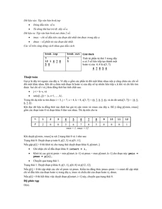 Dữ liệu vào: Tệp văn bản hvsk.inp
        Dòng đầu tiên: số n.
        Từ dòng thứ hai trở đi: dãy số a.
Dữ liệu ra: Tệp văn bản hvsk.out chứa 2 số:
        imax  chỉ số đầu tiên của đoạn dài nhất tìm được trong dãy a
        dmax  số phần tử của đoạn dài nhất.
Các số trên cùng dòng cách nhau qua dấu cách.


                       hvsk.inp                  hvsk.out       Giải thích
                       7                         3              Tính từ phần tử thứ 3 trong dãy
                       12 1 4 7 8                5              a có 5 số liên tiếp tạo thành một
                       5 6                                      hoán vị của 4..8 là a[3..7]:
                                                                          4 7 8 5 6


Thuật toán
Gọi p là dãy trỏ ngược của dãy a. Vì dãy a gồm các phần tử đôi một khác nhau nên p cũng chứa các chỉ số
đôi một khác nhau. Khi đó a chứa một đoạn là hoán vị của dãy số tự nhiên liên tiếp s..k khi và chỉ khi tìm
được hai chỉ số i và j thỏa đồng thời hai tính chất sau:
        ji = ks, và
        set(a[i..j]) = {s, s+1, ... , k}.
Trong thí dụ trên ta tìm được i = 3, j = 7, s = 4, k = 8, a[3..7] = (4, 7, 8, 5, 6), và do đó set(a[3..7]) = {4, 5,
6, 7, 8}.
Khi đọc dữ liệu ta đồng thời xác định hai giá trị cận vmin và vmax của dãy a. Để ý rằng p[vmin..vmax]
gồm các đoạn toàn 0 và đoạn khác 0 đan xen nhau. Thí dụ trên cho ta


          ai      1        2        3        4       5      6       7        8     9      10        11   12
          p        2       0        0        3     6      7      4           5     0       0        0    1
                                              vmin = 1. vmax = 12


Khi duyệt p[vmin..vmax] ta xét 2 trạng thái 0 và 1 như sau:
Trạng thái 0: Duyệt đoạn p toàn 0, p[2..3] và p[9..11].
Nếu gặp p[i] > 0 thì khởi trị cho trạng thái duyệt đoạn khác 0, p[istart..]:
        Ghi nhận chỉ số đầu đoạn khác 0: istart = i,
        Khởi trị cac giá trị pmin = min p[istart..k1] và pmax = max p[istart..k1] cho đoạn này: pmin =
         pmax = p[i],
        Chuyển qua trạng thái 1.
Trạng thái 1: Duyệt đoạn p khác 0, p[1..1], p[4..8] và p[12..12].
Nếu p[i] > 0 thì cập nhật các chỉ số pmin và pmax. Kiểm tra đẳng thức pmaxpmin = iistart để cập nhật
chỉ số đầu tiên của đoạn hoán vị trong dãy a, imax và chiều dài của đoạn hoán vị, dmax.
Nếu p[i] = 0 thì kết thúc việc duyệt đoạn p[isstart..i1] này, chuyển qua trạng thái 0.
Độ phức tạp
O(n).
 
