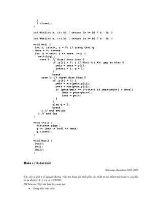 }
            f.close();
        }

        int Min(int a, int b) { return (a <= b) ? a : b; }

        int Max(int a, int b) { return (a >= b) ? a : b; }

        void Hv() {
          int i, istart, q = 0; // trang thai q
          dmax = 0; ++vmax;
          for (i = vmin; i <= vmax; ++i) {
            switch(q) {
             case 0: // duyet doan toan 0
                     if (p[i] > 0) { // Khoi tri khi gap so khac 0
                        pmin = pmax = p[i];
                        istart = i; q = 1;
                     }
                     break;
              case 1: // duyet doan khac 0
                     if (p[i] > 0) {
                        pmin = Min(pmin,p[i]);
                        pmax = Max(pmax,p[i]);
                        if (pmax-pmin == i-istart && pmax-pmin+1 > dmax){
                            dmax = pmax-pmin+1;
                            imax = pmin;
                        }
                     }
                     else q = 0;
                     break;
              } // end switch
            } // end for
        }

        void Ghi() {
          ofstream g(gn);
          g << imax << endl << dmax;
          g.close();
        }

        void Run() {
          Doc();
          Hv();
          Ghi();
        }


Hoán vị 1k dài nhất

                                                                       IOIcamp Marathon 2005-2006

Cho dãy a gồm n số nguyên dương. Hãy tìm đoạn dài nhất gồm các phần tử tạo thành một hoán vị của dãy
số tự nhiên 1..k; 1  n, ai  100000.
Dữ liệu vào: Tệp văn bản hv1kmax.inp
       Dòng đầu tiên: số n.
 